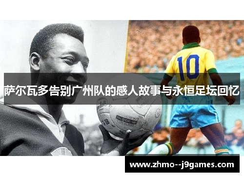 萨尔瓦多告别广州队的感人故事与永恒足坛回忆 萨尔瓦多告别广州队的感人故事与永恒足坛回忆