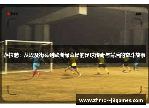 萨拉赫:从埃及街头到欧洲绿茵场的足球传奇与背后的奋斗故事 萨拉赫:从埃及街头到欧洲绿茵场的足球传奇与背后的奋斗故事