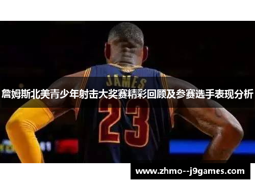 詹姆斯北美青少年射击大奖赛精彩回顾及参赛选手表现分析 詹姆斯北美青少年射击大奖赛精彩回顾及参赛选手表现分析