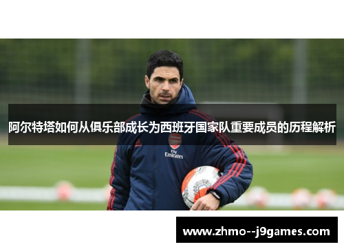 阿尔特塔如何从俱乐部成长为西班牙国家队重要成员的历程解析 阿尔特塔如何从俱乐部成长为西班牙国家队重要成员的历程解析