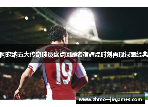 阿森纳五大传奇球员盘点回顾名宿辉煌时刻再现绿茵经典