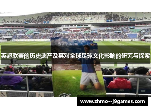 英超联赛的历史遗产及其对全球足球文化影响的研究与探索