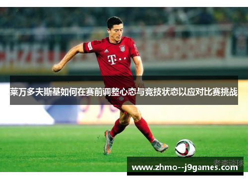 莱万多夫斯基如何在赛前调整心态与竞技状态以应对比赛挑战 莱万多夫斯基如何在赛前调整心态与竞技状态以应对比赛挑战
