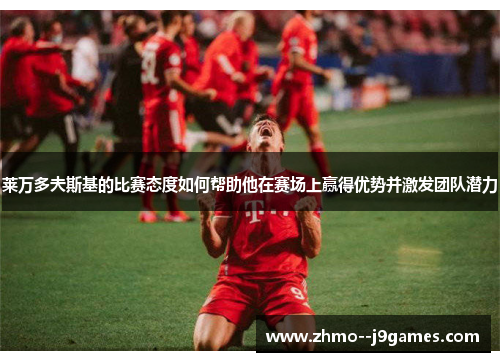 莱万多夫斯基的比赛态度如何帮助他在赛场上赢得优势并激发团队潜力 莱万多夫斯基的比赛态度如何帮助他在赛场上赢得优势并激发团队潜力