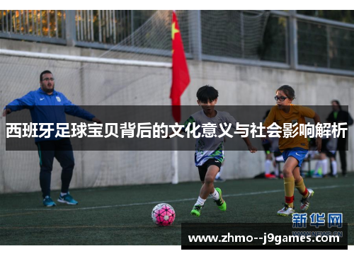 西班牙足球宝贝背后的文化意义与社会影响解析 西班牙足球宝贝背后的文化意义与社会影响解析