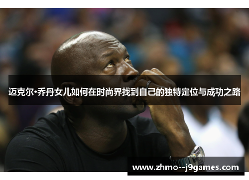 迈克尔·乔丹女儿如何在时尚界找到自己的独特定位与成功之路 迈克尔·乔丹女儿如何在时尚界找到自己的独特定位与成功之路