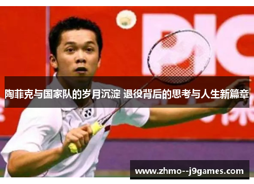 陶菲克与国家队的岁月沉淀 退役背后的思考与人生新篇章 陶菲克与国家队的岁月沉淀 退役背后的思考与人生新篇章