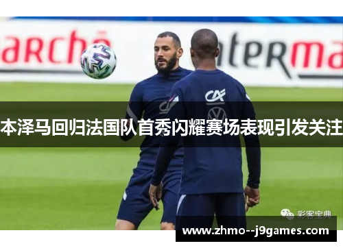 本泽马回归法国队首秀闪耀赛场表现引发关注