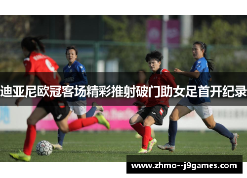 迪亚尼欧冠客场精彩推射破门助女足首开纪录 迪亚尼欧冠客场精彩推射破门助女足首开纪录