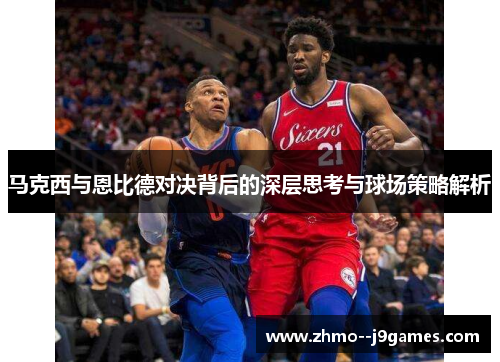 马克西与恩比德对决背后的深层思考与球场策略解析